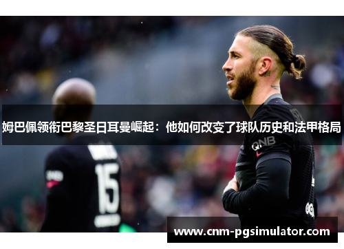 姆巴佩领衔巴黎圣日耳曼崛起：他如何改变了球队历史和法甲格局