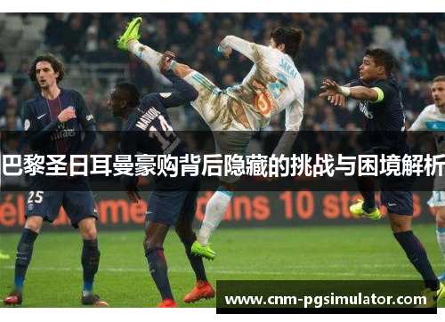 巴黎圣日耳曼豪购背后隐藏的挑战与困境解析