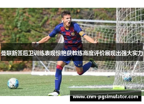 曼联新签后卫训练表现惊艳获教练高度评价展现出强大实力