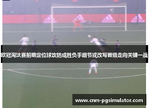 欧冠淘汰赛前瞻定位球攻防成胜负手细节或改写晋级走向关键一战