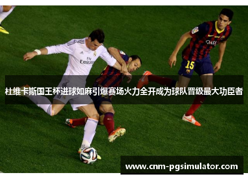 杜维卡斯国王杯进球如麻引爆赛场火力全开成为球队晋级最大功臣者